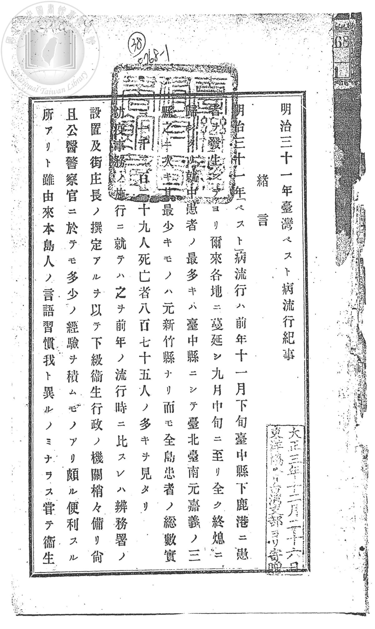 台灣總督府民政部衛生課,《明治三十一年台灣「ペスト」病流行紀事》(台北:該課,1900)。明治31年台灣鼠疫(ペスト、百斯篤、Pest、Bubonic Plague)的流行,蔓延擴散的源頭是明治30年的台中縣鹿港鼠疫;染病患者以台中縣最多,其次是台北縣、台南縣、原嘉義縣,而原新竹縣最少。此次疫情的全島死亡人數達875人,本報告即為該次鼠疫發生時,辨務署和街庄長等各級單位之醫療行政經驗紀錄,以為他日防疫之參考。內容依次為:台灣總督府與上述5個縣級單位的行政措施概要、疫情狀況與病原調查、醫院的行政和臨床紀錄,最末有鼠疫預防費、不同類別之感染者、治癒率、死亡率等數種統計表。 (資料來源:國立台灣圖書館) 台灣總督府民政部衛生課,《明治三十一年台灣「ペスト」病流行紀事》(台北:該課,1900)。明治31年台灣鼠疫(ペスト、百斯篤、Pest、Bubonic Plague)的流行,蔓延擴散的源頭是明治30年的台中縣鹿港鼠疫;染病患者以台中縣最多,其次是台北縣、台南縣、原嘉義縣,而原新竹縣最少。此次疫情的全島死亡人數達875人,本報告即為該次鼠疫發生時,辨務署和街庄長等各級單位之醫療行政經驗紀錄,以為他日防疫之參考。內容依次為:台灣總督府與上述5個縣級單位的行政措施概要、疫情狀況與病原調查、醫院的行政和臨床紀錄,最末有鼠疫預防費、不同類別之感染者、治癒率、死亡率等數種統計表。 (資料來源:國立台灣圖書館)