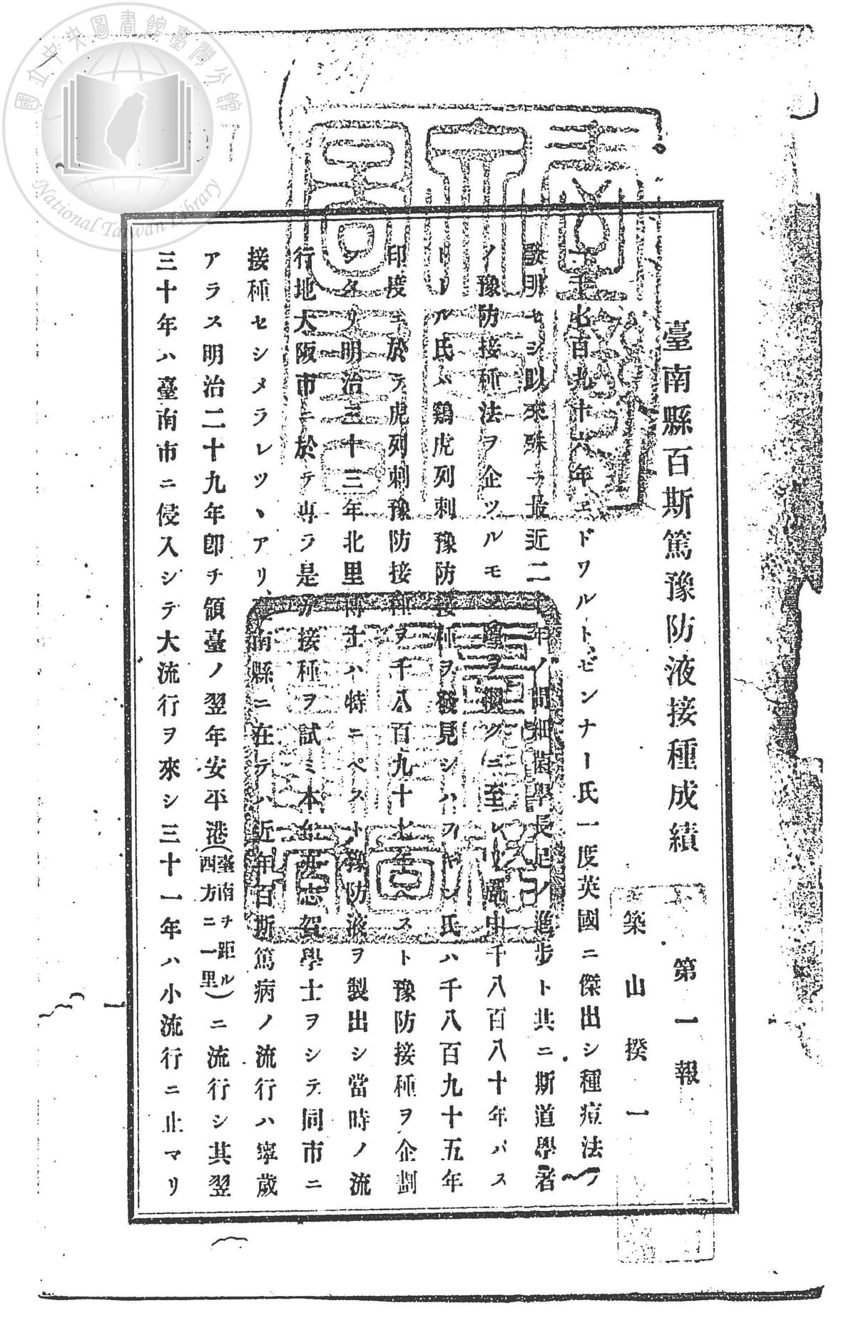 築山撥一,《台南縣百斯篤預防液接種成績第一報》(出版項不詳,1913),頁1。 日本領台隔年,即明治29年,台南就已經有鼠疫疫情發生,其後數年間並持續有大小不同的流行。歷經研究實驗,發現疫病流行情況與鼠族的發現量成正比例關係,故台南縣廳除致力預防害鼠和在疫區力行消毒清潔法,同時也鼓勵施行鼠疫預防液的接種注射,對象包括三類:一、患者、患者家庭和其周圍鄰居,二、官衙和民間團體全員,三、其他希望接種者。本報告內文包括在台南各地區施行鼠疫預防接種的地點、時間、人數、疫苗類別等統計資料,以及注射的藥劑量、方法、免疫力成績等等敘述。 (資料來源:國立台灣圖書館) 築山撥一,《台南縣百斯篤預防液接種成績第一報》(出版項不詳,1913),頁1。 日本領台隔年,即明治29年,台南就已經有鼠疫疫情發生,其後數年間並持續有大小不同的流行。歷經研究實驗,發現疫病流行情況與鼠族的發現量成正比例關係,故台南縣廳除致力預防害鼠和在疫區力行消毒清潔法,同時也鼓勵施行鼠疫預防液的接種注射,對象包括三類:一、患者、患者家庭和其周圍鄰居,二、官衙和民間團體全員,三、其他希望接種者。本報告內文包括在台南各地區施行鼠疫預防接種的地點、時間、人數、疫苗類別等統計資料,以及注射的藥劑量、方法、免疫力成績等等敘述。 (資料來源:國立台灣圖書館)