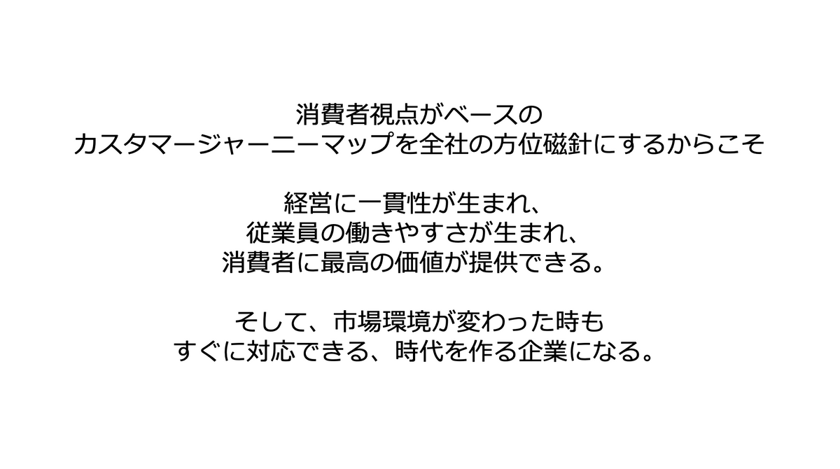 スティーブ・ジョブズ,山田聖子,やまだまさこ,消費者視点がベースの カスタマージャーニーマップを全社の方位磁針にするからこそ 経営に一貫性が生まれ、 従業員の働きやすさが生まれ、 消費者に最高の価値が提供できる。 そして、市場環境が変わった時も すぐに対応できる、時代を作る企業になる。 スティーブ・ジョブズ,山田聖子,やまだまさこ,消費者視点がベースの カスタマージャーニーマップを全社の方位磁針にするからこそ 経営に一貫性が生まれ、 従業員の働きやすさが生まれ、 消費者に最高の価値が提供できる。 そして、市場環境が変わった時も すぐに対応できる、時代を作る企業になる。