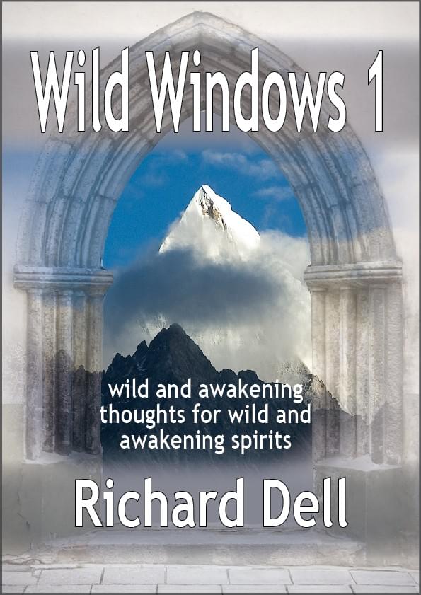 Image of the cover of Richard Dell’s WILD WINDOWS in which a snow-capped mountain is seen through a medieval gothic arch. As well as the title, there is also shown the subtitle ‘wild and awakening thoughts for wild and awakening spirits’. Image of the cover of Richard Dell’s WILD WINDOWS in which a snow-capped mountain is seen through a medieval gothic arch. As well as the title, there is also shown the subtitle ‘wild and awakening thoughts for wild and awakening spirits’.